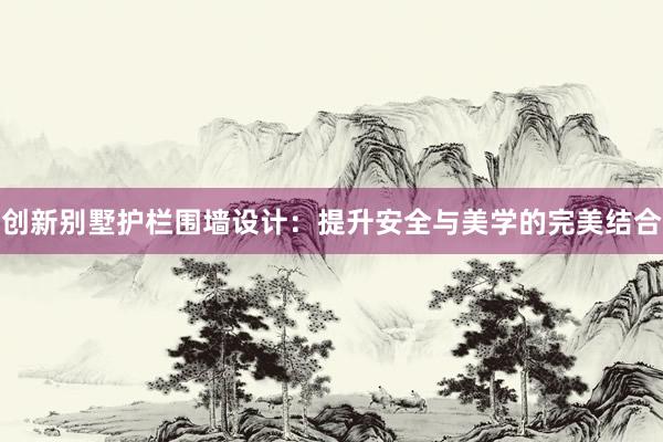 创新别墅护栏围墙设计：提升安全与美学的完美结合